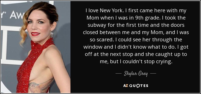 I love New York. I first came here with my Mom when I was in 9th grade. I took the subway for the first time and the doors closed between me and my Mom, and I was so scared. I could see her through the window and I didn't know what to do. I got off at the next stop and she caught up to me, but I couldn't stop crying. - Skylar Grey