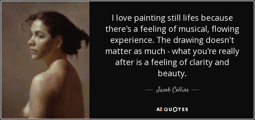 I love painting still lifes because there's a feeling of musical, flowing experience. The drawing doesn't matter as much - what you're really after is a feeling of clarity and beauty. - Jacob Collins