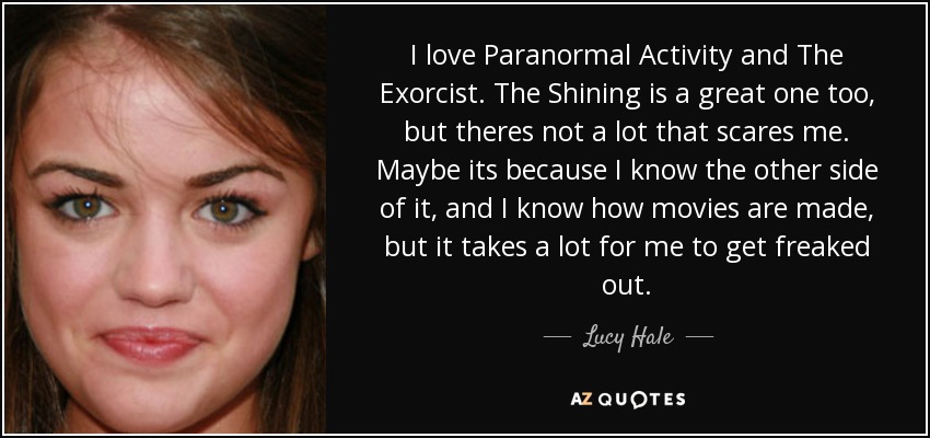 I love Paranormal Activity and The Exorcist. The Shining is a great one too, but theres not a lot that scares me. Maybe its because I know the other side of it, and I know how movies are made, but it takes a lot for me to get freaked out. - Lucy Hale