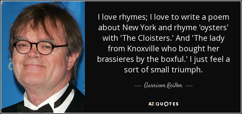 Me encantan las rimas; me encanta escribir un poema sobre New York y rimar 'ostras' con 'Los Claustros'. Y "La señora de Knoxville que compraba sus sujetadores por cajas". Siento una especie de pequeño triunfo. - Garrison Keillor