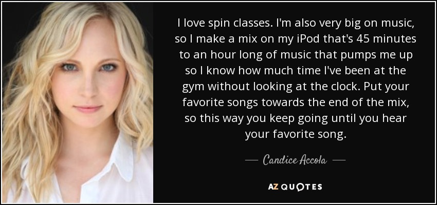 I love spin classes. I'm also very big on music, so I make a mix on my iPod that's 45 minutes to an hour long of music that pumps me up so I know how much time I've been at the gym without looking at the clock. Put your favorite songs towards the end of the mix, so this way you keep going until you hear your favorite song. - Candice Accola