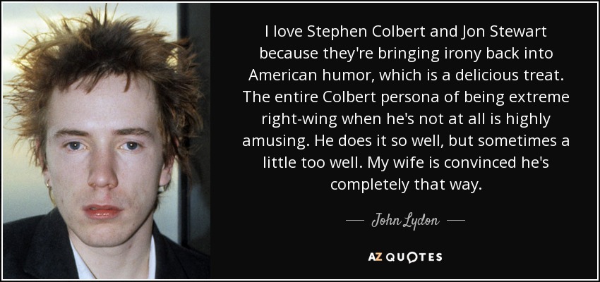 Me encantan Stephen Colbert y Jon Stewart porque están devolviendo la ironía al humor estadounidense, lo cual es un placer. Todo el personaje de Colbert de ser de extrema derecha cuando no lo es en absoluto es muy divertido. Lo hace muy bien, pero a veces demasiado bien. Mi mujer está convencida de que es completamente así. - John Lydon
