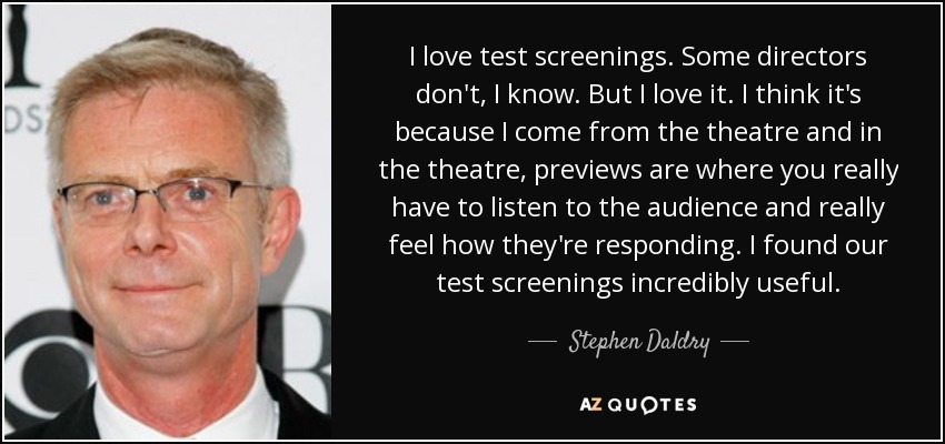 I love test screenings. Some directors don't, I know. But I love it. I think it's because I come from the theatre and in the theatre, previews are where you really have to listen to the audience and really feel how they're responding. I found our test screenings incredibly useful. - Stephen Daldry