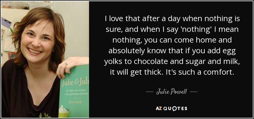 I love that after a day when nothing is sure, and when I say 'nothing' I mean nothing, you can come home and absolutely know that if you add egg yolks to chocolate and sugar and milk, it will get thick. It's such a comfort. - Julie Powell