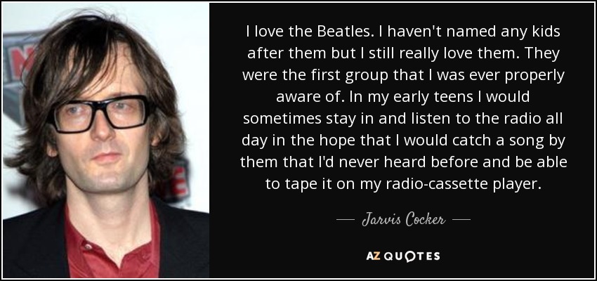 I love the Beatles. I haven't named any kids after them but I still really love them. They were the first group that I was ever properly aware of. In my early teens I would sometimes stay in and listen to the radio all day in the hope that I would catch a song by them that I'd never heard before and be able to tape it on my radio-cassette player. - Jarvis Cocker