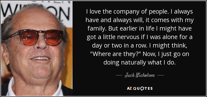 I love the company of people. I always have and always will, it comes with my family. But earlier in life I might have got a little nervous if I was alone for a day or two in a row. I might think, 