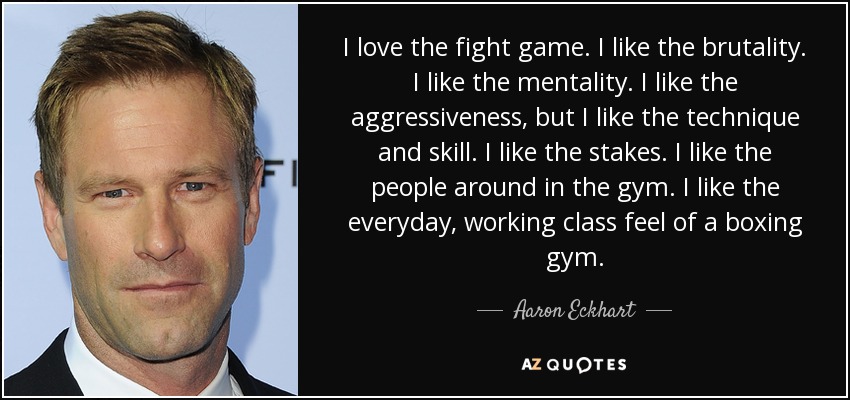 I love the fight game. I like the brutality. I like the mentality. I like the aggressiveness, but I like the technique and skill. I like the stakes. I like the people around in the gym. I like the everyday, working class feel of a boxing gym. - Aaron Eckhart