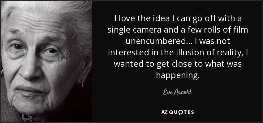 I love the idea I can go off with a single camera and a few rolls of film unencumbered... I was not interested in the illusion of reality, I wanted to get close to what was happening. - Eve Arnold