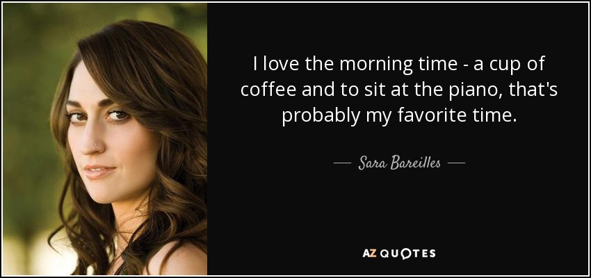 I love the morning time - a cup of coffee and to sit at the piano, that's probably my favorite time. - Sara Bareilles