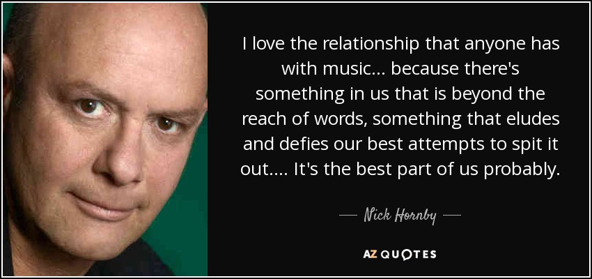 I love the relationship that anyone has with music ... because there's something in us that is beyond the reach of words, something that eludes and defies our best attempts to spit it out. ... It's the best part of us probably. - Nick Hornby