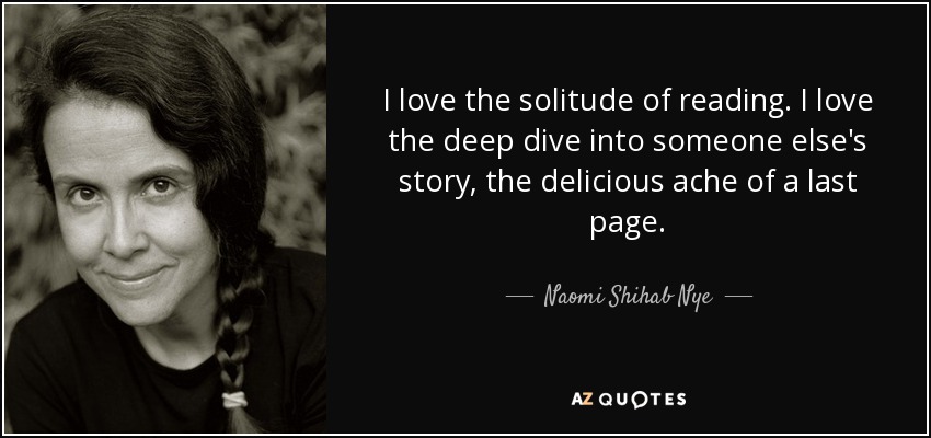 I love the solitude of reading. I love the deep dive into someone else's story, the delicious ache of a last page. - Naomi Shihab Nye