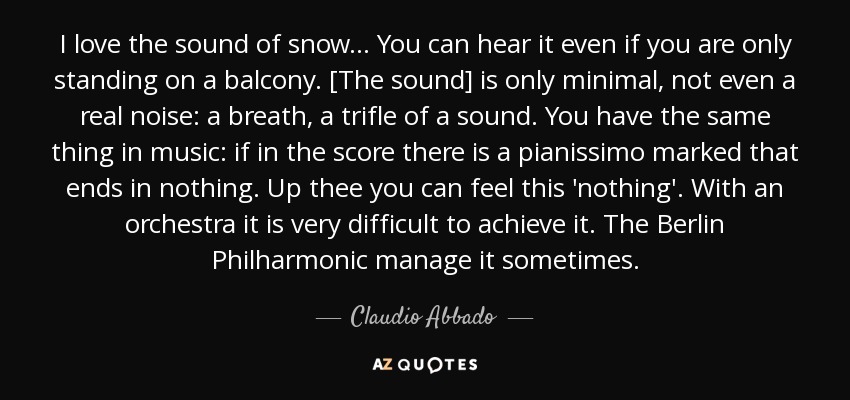 I love the sound of snow... You can hear it even if you are only standing on a balcony. [The sound] is only minimal, not even a real noise: a breath, a trifle of a sound. You have the same thing in music: if in the score there is a pianissimo marked that ends in nothing. Up thee you can feel this 'nothing'. With an orchestra it is very difficult to achieve it. The Berlin Philharmonic manage it sometimes. - Claudio Abbado