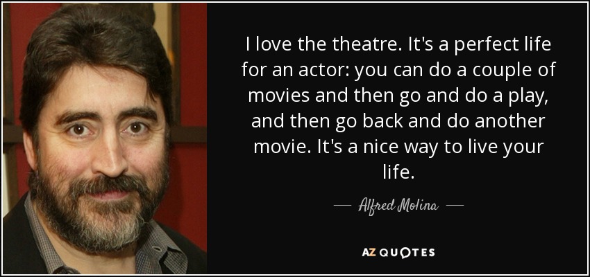 I love the theatre. It's a perfect life for an actor: you can do a couple of movies and then go and do a play, and then go back and do another movie. It's a nice way to live your life. - Alfred Molina