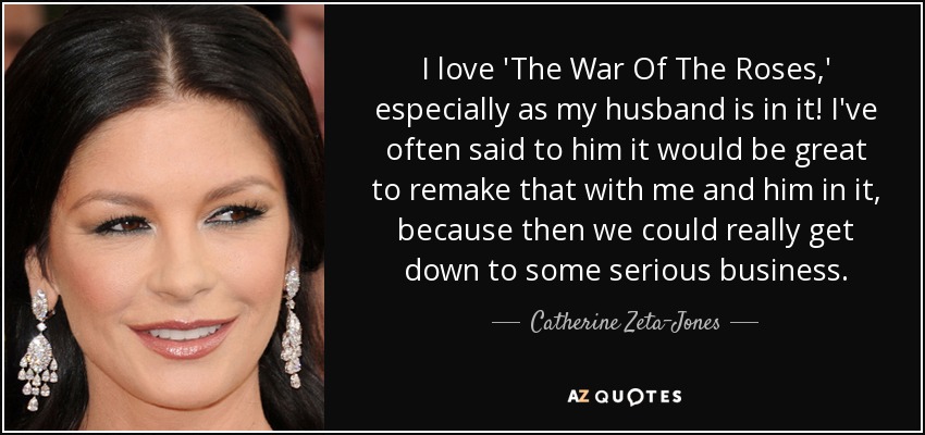 I love 'The War Of The Roses,' especially as my husband is in it! I've often said to him it would be great to remake that with me and him in it, because then we could really get down to some serious business. - Catherine Zeta-Jones