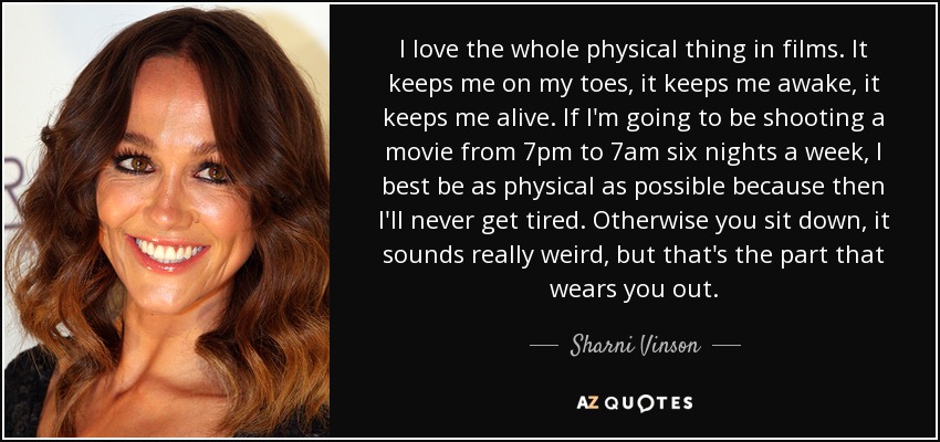 I love the whole physical thing in films. It keeps me on my toes, it keeps me awake, it keeps me alive. If I'm going to be shooting a movie from 7pm to 7am six nights a week, I best be as physical as possible because then I'll never get tired. Otherwise you sit down, it sounds really weird, but that's the part that wears you out. - Sharni Vinson