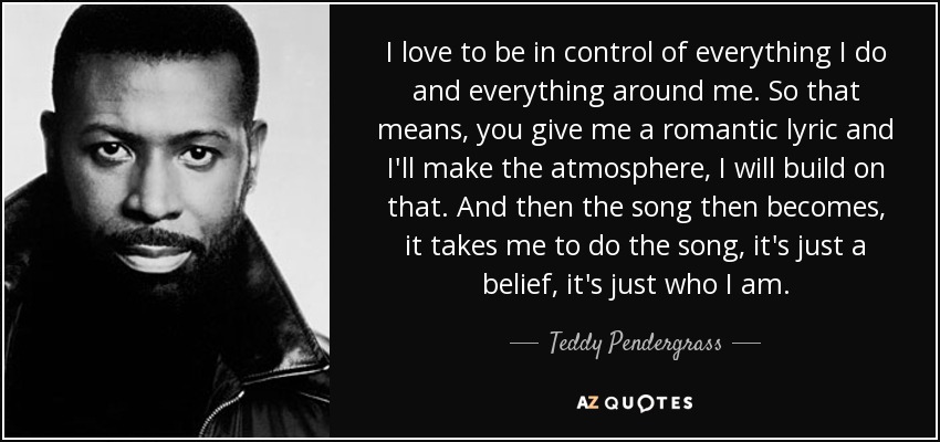 I love to be in control of everything I do and everything around me. So that means, you give me a romantic lyric and I'll make the atmosphere, I will build on that. And then the song then becomes, it takes me to do the song, it's just a belief, it's just who I am. - Teddy Pendergrass