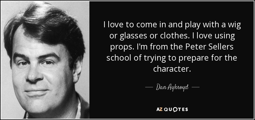 I love to come in and play with a wig or glasses or clothes. I love using props. I'm from the Peter Sellers school of trying to prepare for the character. - Dan Aykroyd
