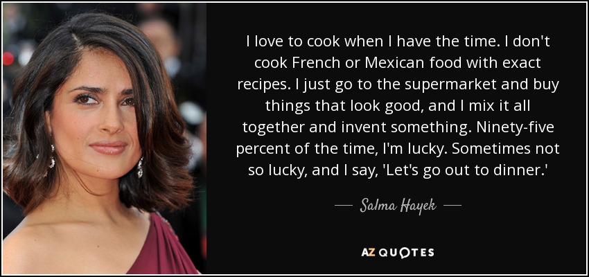 I love to cook when I have the time. I don't cook French or Mexican food with exact recipes. I just go to the supermarket and buy things that look good, and I mix it all together and invent something. Ninety-five percent of the time, I'm lucky. Sometimes not so lucky, and I say, 'Let's go out to dinner.' - Salma Hayek