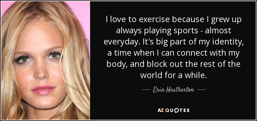 I love to exercise because I grew up always playing sports - almost everyday. It's big part of my identity, a time when I can connect with my body, and block out the rest of the world for a while. - Erin Heatherton