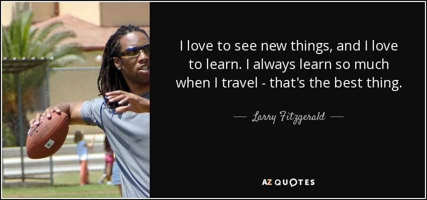 I love to see new things, and I love to learn. I always learn so much when I travel - that's the best thing. - Larry Fitzgerald