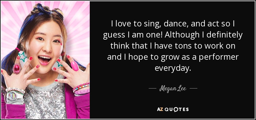 I love to sing, dance, and act so I guess I am one! Although I definitely think that I have tons to work on and I hope to grow as a performer everyday. - Megan Lee