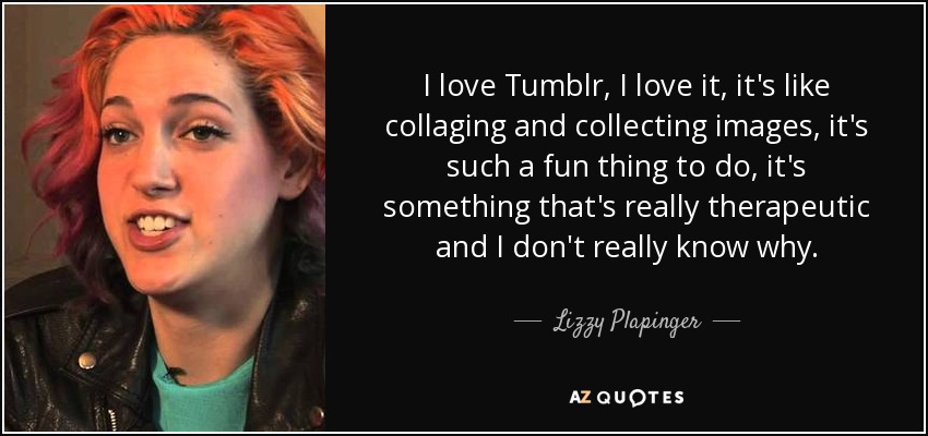 I love Tumblr, I love it, it's like collaging and collecting images, it's such a fun thing to do, it's something that's really therapeutic and I don't really know why. - Lizzy Plapinger