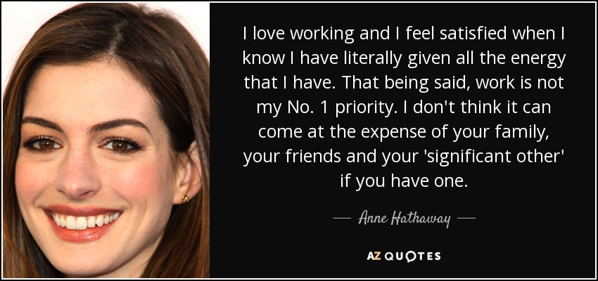 I love working and I feel satisfied when I know I have literally given all the energy that I have. That being said, work is not my No. 1 priority. I don't think it can come at the expense of your family, your friends and your 'significant other' if you have one. - Anne Hathaway