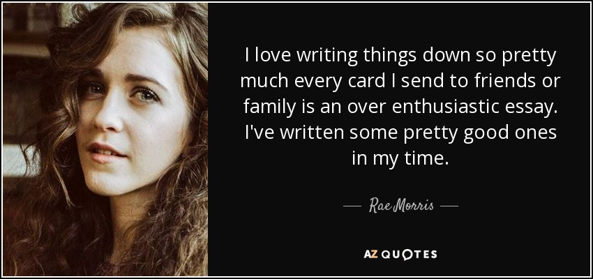 I love writing things down so pretty much every card I send to friends or family is an over enthusiastic essay. I've written some pretty good ones in my time. - Rae Morris