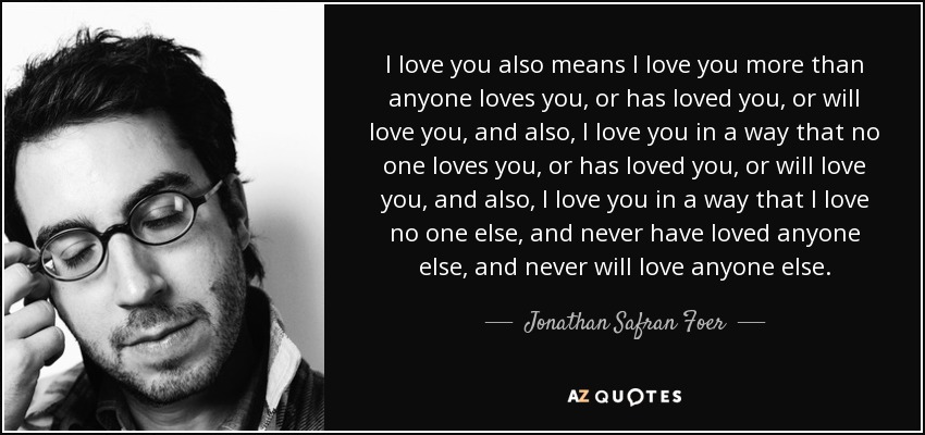 I love you also means I love you more than anyone loves you, or has loved you, or will love you, and also, I love you in a way that no one loves you, or has loved you, or will love you, and also, I love you in a way that I love no one else, and never have loved anyone else, and never will love anyone else. - Jonathan Safran Foer