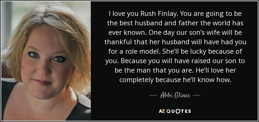 I love you Rush Finlay. You are going to be the best husband and father the world has ever known. One day our son’s wife will be thankful that her husband will have had you for a role model. She’ll be lucky because of you. Because you will have raised our son to be the man that you are. He’ll love her completely because he’ll know how. - Abbi Glines