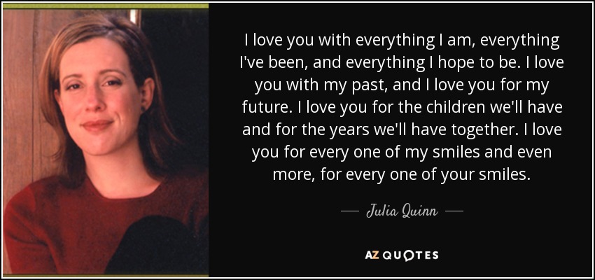 I love you with everything I am, everything I've been, and everything I hope to be. I love you with my past, and I love you for my future. I love you for the children we'll have and for the years we'll have together. I love you for every one of my smiles and even more, for every one of your smiles. - Julia Quinn