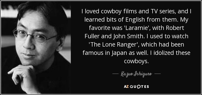 I loved cowboy films and TV series, and I learned bits of English from them. My favorite was 'Laramie', with Robert Fuller and John Smith. I used to watch 'The Lone Ranger', which had been famous in Japan as well. I idolized these cowboys. - Kazuo Ishiguro