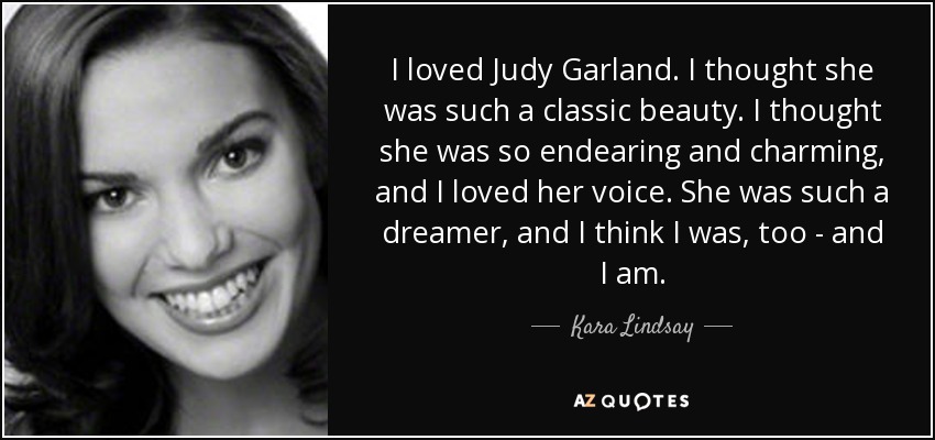 I loved Judy Garland. I thought she was such a classic beauty. I thought she was so endearing and charming, and I loved her voice. She was such a dreamer, and I think I was, too - and I am. - Kara Lindsay