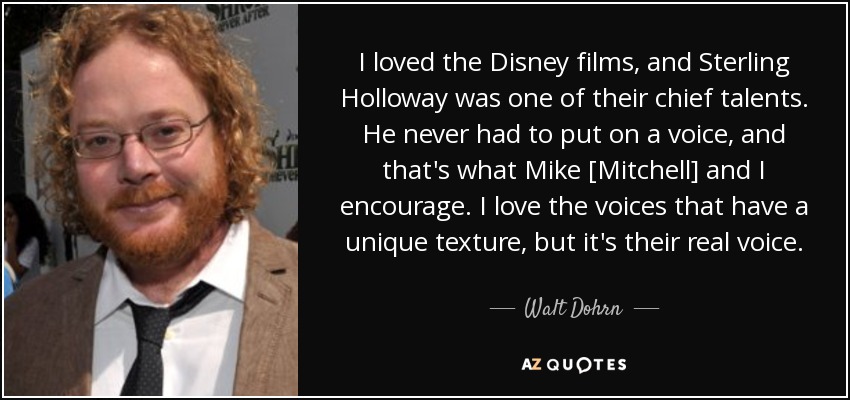 I loved the Disney films, and Sterling Holloway was one of their chief talents. He never had to put on a voice, and that's what Mike [Mitchell] and I encourage. I love the voices that have a unique texture, but it's their real voice. - Walt Dohrn
