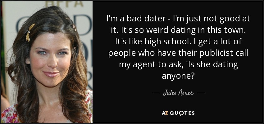 I'm a bad dater - I'm just not good at it. It's so weird dating in this town. It's like high school. I get a lot of people who have their publicist call my agent to ask, 'Is she dating anyone? - Jules Asner