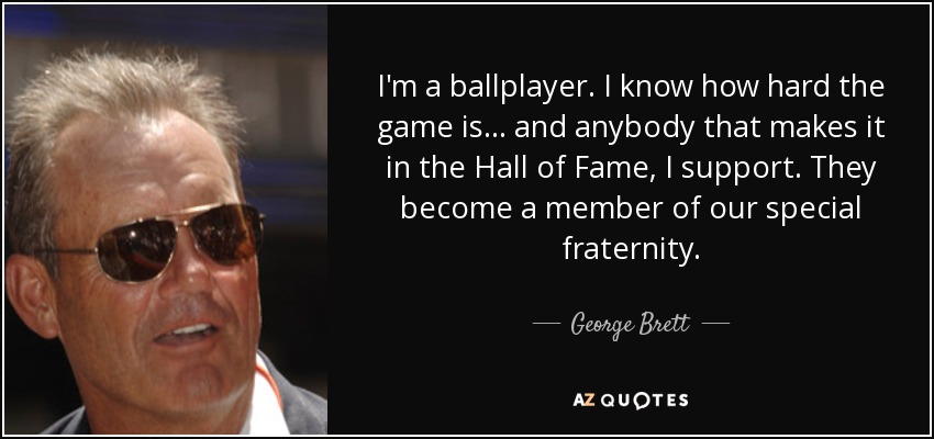 I'm a ballplayer. I know how hard the game is... and anybody that makes it in the Hall of Fame, I support. They become a member of our special fraternity. - George Brett