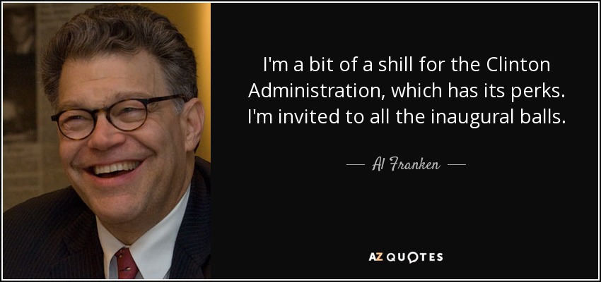 I'm a bit of a shill for the Clinton Administration, which has its perks. I'm invited to all the inaugural balls. - Al Franken