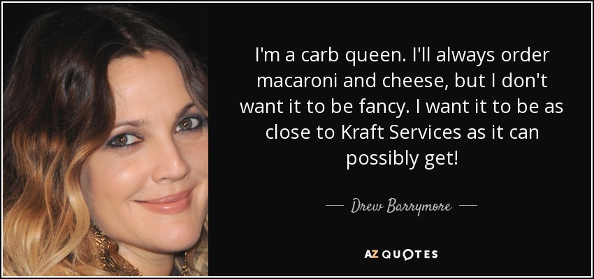 I'm a carb queen. I'll always order macaroni and cheese, but I don't want it to be fancy. I want it to be as close to Kraft Services as it can possibly get! - Drew Barrymore