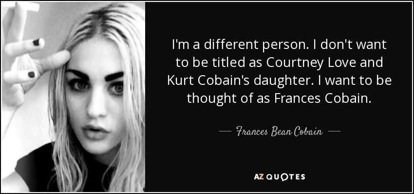 I'm a different person. I don't want to be titled as Courtney Love and Kurt Cobain's daughter. I want to be thought of as Frances Cobain. - Frances Bean Cobain