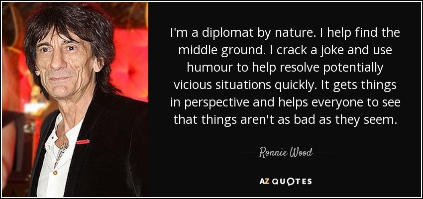 I'm a diplomat by nature. I help find the middle ground. I crack a joke and use humour to help resolve potentially vicious situations quickly. It gets things in perspective and helps everyone to see that things aren't as bad as they seem. - Ronnie Wood