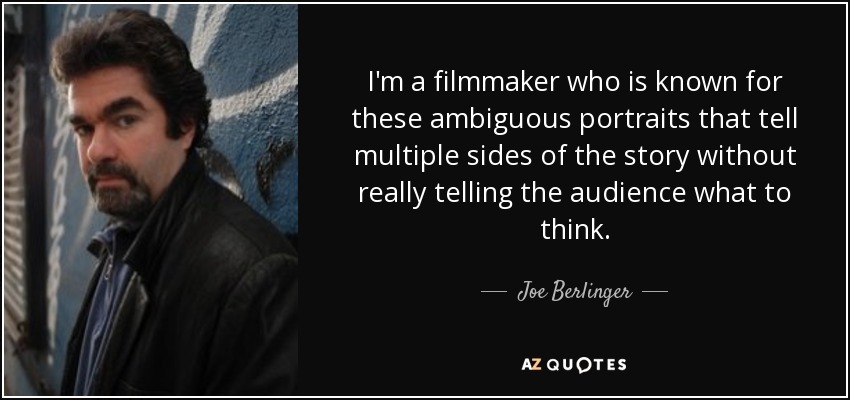 I'm a filmmaker who is known for these ambiguous portraits that tell multiple sides of the story without really telling the audience what to think. - Joe Berlinger