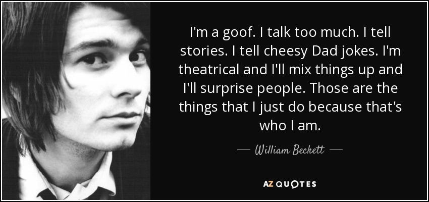 I'm a goof. I talk too much. I tell stories. I tell cheesy Dad jokes. I'm theatrical and I'll mix things up and I'll surprise people. Those are the things that I just do because that's who I am. - William Beckett