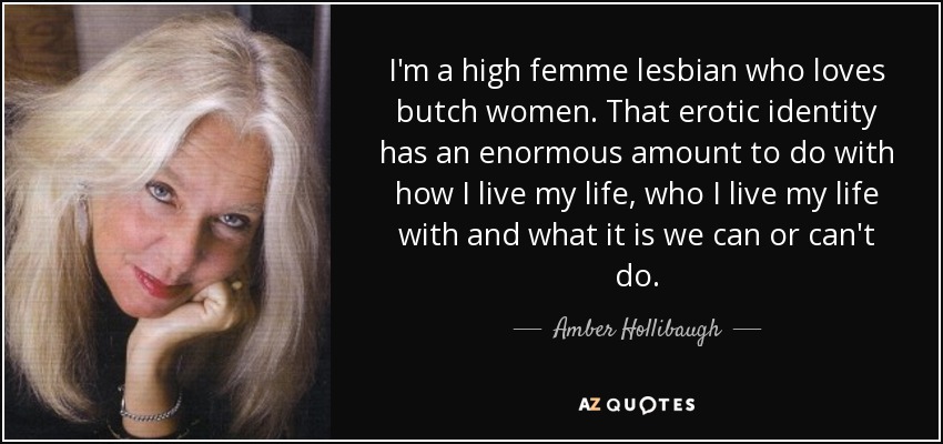 I'm a high femme lesbian who loves butch women. That erotic identity has an enormous amount to do with how I live my life, who I live my life with and what it is we can or can't do. - Amber Hollibaugh