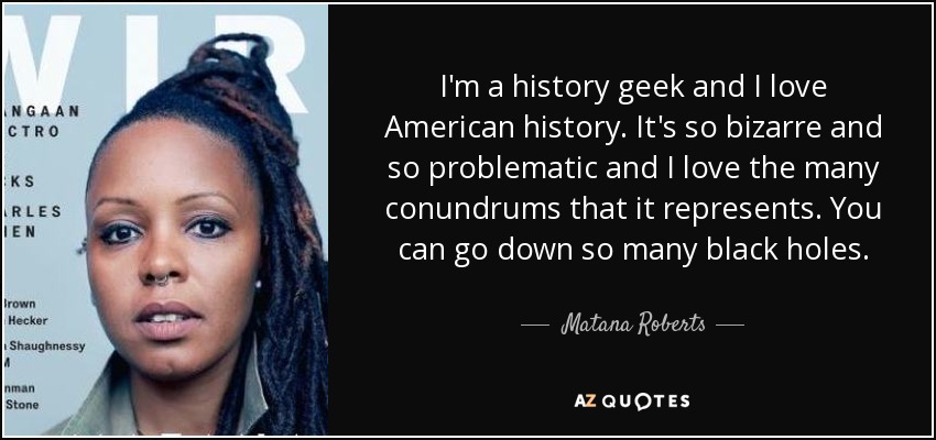 I'm a history geek and I love American history. It's so bizarre and so problematic and I love the many conundrums that it represents. You can go down so many black holes. - Matana Roberts