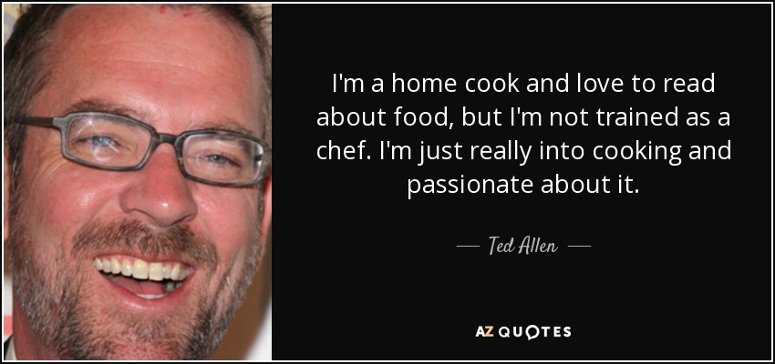 I'm a home cook and love to read about food, but I'm not trained as a chef. I'm just really into cooking and passionate about it. - Ted Allen