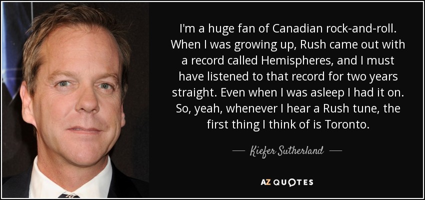 I'm a huge fan of Canadian rock-and-roll. When I was growing up, Rush came out with a record called Hemispheres, and I must have listened to that record for two years straight. Even when I was asleep I had it on. So, yeah, whenever I hear a Rush tune, the first thing I think of is Toronto. - Kiefer Sutherland