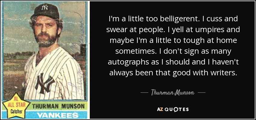 I'm a little too belligerent. I cuss and swear at people. I yell at umpires and maybe I'm a little to tough at home sometimes. I don't sign as many autographs as I should and I haven't always been that good with writers. - Thurman Munson