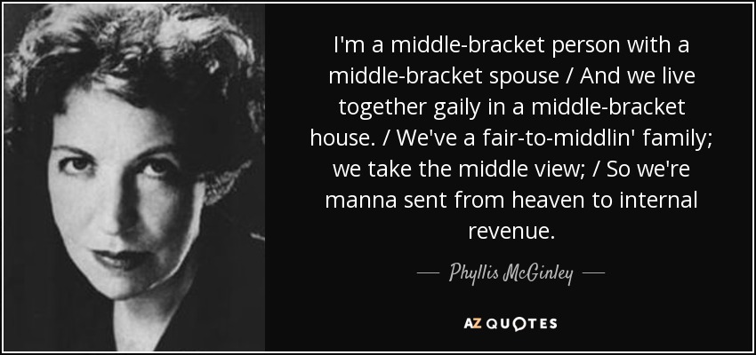 I'm a middle-bracket person with a middle-bracket spouse / And we live together gaily in a middle-bracket house. / We've a fair-to-middlin' family; we take the middle view; / So we're manna sent from heaven to internal revenue. - Phyllis McGinley