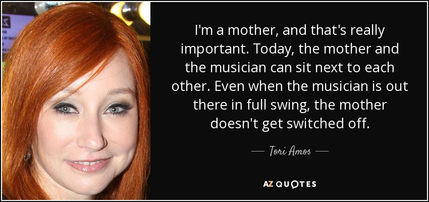 I'm a mother, and that's really important. Today, the mother and the musician can sit next to each other. Even when the musician is out there in full swing, the mother doesn't get switched off. - Tori Amos