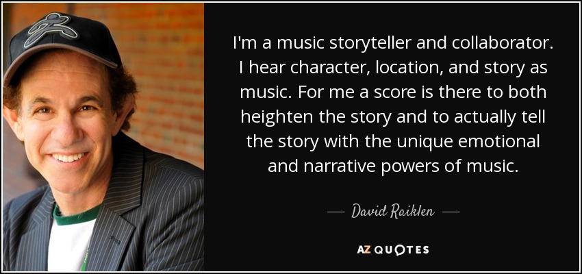 Soy un narrador y colaborador musical. Oigo el personaje, el lugar y la historia como música. Para mí, una partitura sirve tanto para realzar la historia como para contarla con el poder emocional y narrativo único de la música. - David Raiklen